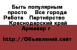 Быть популярным просто! - Все города Работа » Партнёрство   . Краснодарский край,Армавир г.